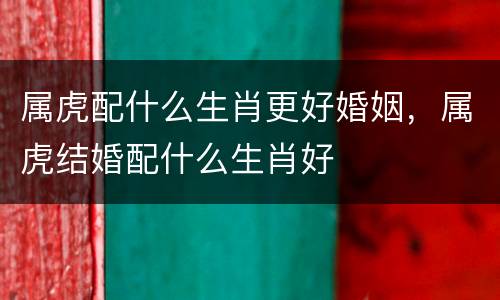 属虎配什么生肖更好婚姻，属虎结婚配什么生肖好