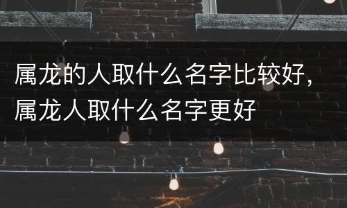 属龙的人取什么名字比较好，属龙人取什么名字更好