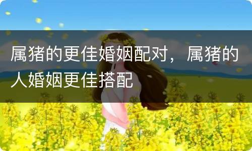 属猪的更佳婚姻配对，属猪的人婚姻更佳搭配