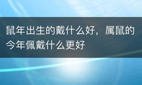 鼠年出生的戴什么好，属鼠的今年佩戴什么更好