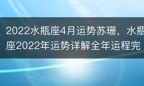 2022水瓶座4月运势苏珊，水瓶座2022年运势详解全年运程完整版