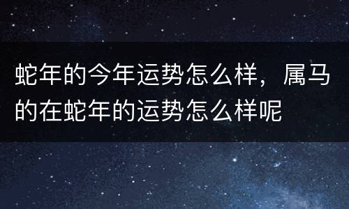 蛇年的今年运势怎么样，属马的在蛇年的运势怎么样呢