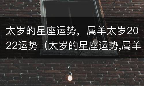 太岁的星座运势，属羊太岁2022运势（太岁的星座运势,属羊太岁2022运势如何）
