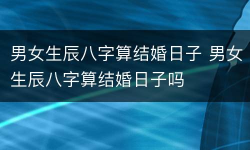 男女生辰八字算结婚日子 男女生辰八字算结婚日子吗