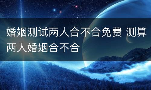 婚姻测试两人合不合免费 测算两人婚姻合不合
