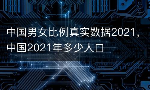 中国男女比例真实数据2021，中国2021年多少人口