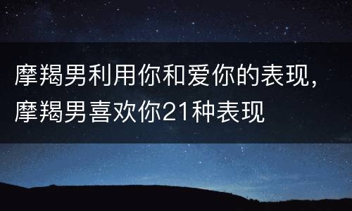 摩羯男利用你和爱你的表现，摩羯男喜欢你21种表现