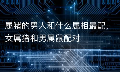 属猪的男人和什么属相最配，女属猪和男属鼠配对