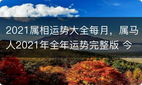 2021属相运势大全每月，属马人2021年全年运势完整版 今