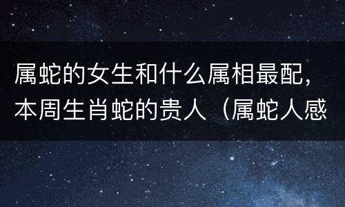 属蛇的女生和什么属相最配，本周生肖蛇的贵人（属蛇人感情里的贵