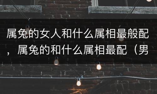 属兔的女人和什么属相最般配，属兔的和什么属相最配（男、女）