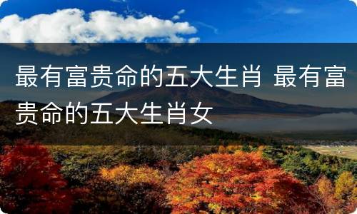 最有富贵命的五大生肖 最有富贵命的五大生肖女
