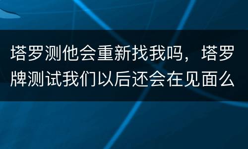 塔罗测他会重新找我吗，塔罗牌测试我们以后还会在见面么 他会主动找我么