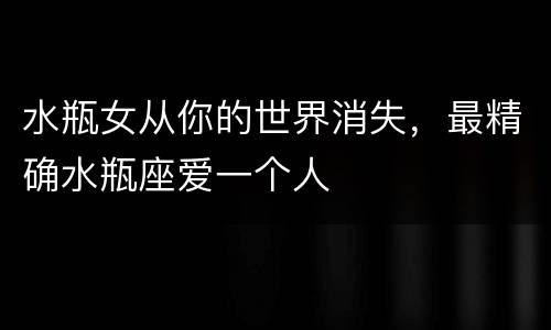 水瓶女从你的世界消失，最精确水瓶座爱一个人