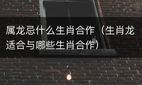 属龙忌什么生肖合作（生肖龙适合与哪些生肖合作）