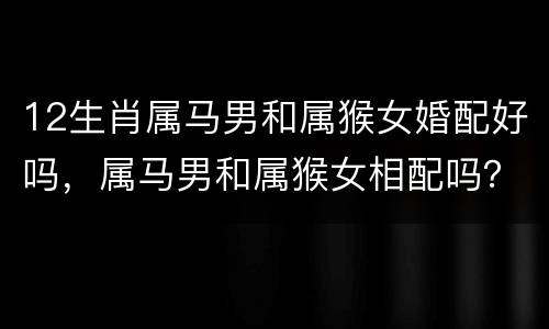 12生肖属马男和属猴女婚配好吗，属马男和属猴女相配吗？