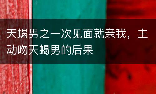 天蝎男之一次见面就亲我，主动吻天蝎男的后果