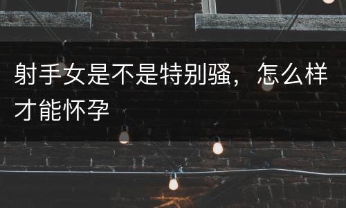 射手女是不是特别骚，怎么样才能怀孕