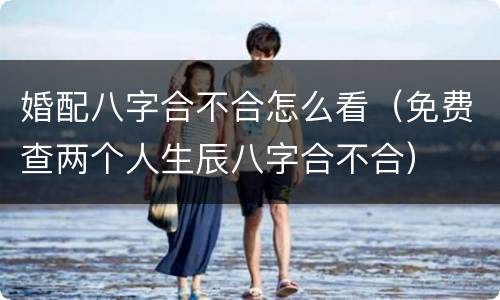 婚配八字合不合怎么看（免费查两个人生辰八字合不合）