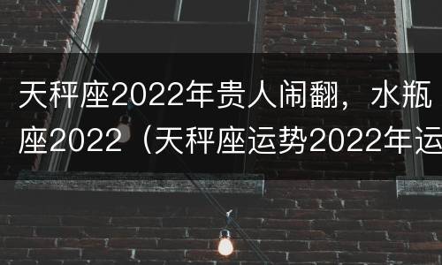 天秤座2022年贵人闹翻，水瓶座2022（天秤座运势2022年运势详解）