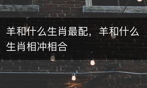 羊和什么生肖最配，羊和什么生肖相冲相合