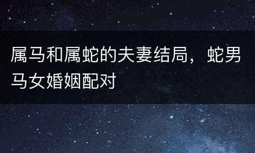 属马和属蛇的夫妻结局，蛇男马女婚姻配对