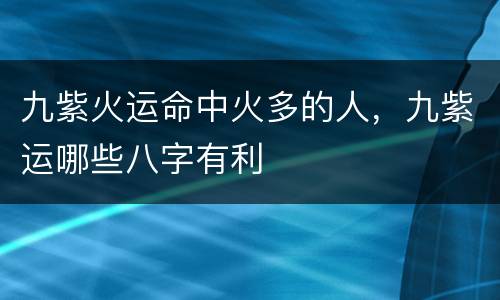 九紫火运命中火多的人，九紫运哪些八字有利