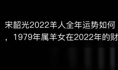 宋韶光2022羊人全年运势如何，1979年属羊女在2022年的财运