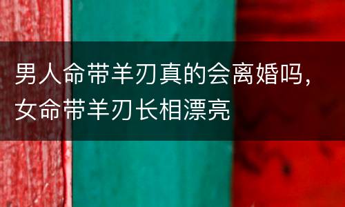 男人命带羊刃真的会离婚吗，女命带羊刃长相漂亮