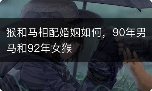 猴和马相配婚姻如何，90年男马和92年女猴