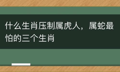 什么生肖压制属虎人，属蛇最怕的三个生肖