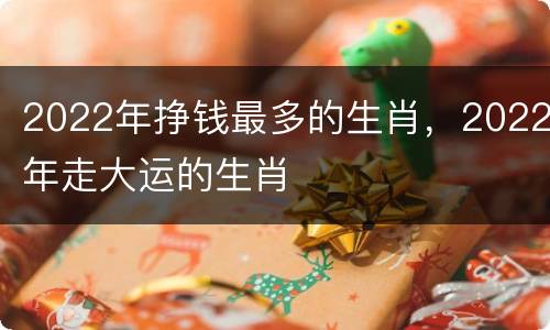 2022年挣钱最多的生肖，2022年走大运的生肖