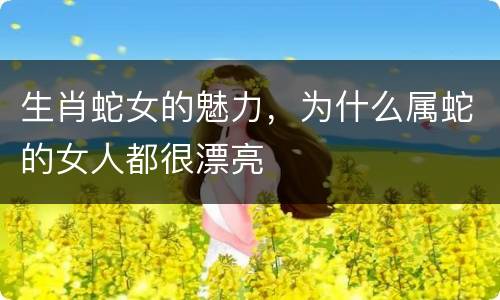 生肖蛇女的魅力，为什么属蛇的女人都很漂亮