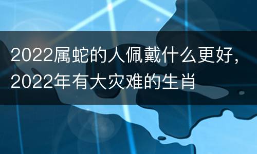 2022属蛇的人佩戴什么更好，2022年有大灾难的生肖