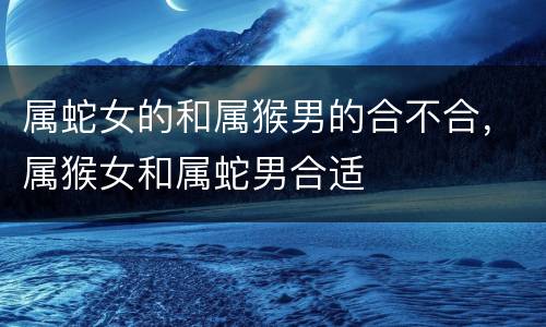 属蛇女的和属猴男的合不合，属猴女和属蛇男合适
