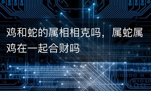 鸡和蛇的属相相克吗，属蛇属鸡在一起合财吗