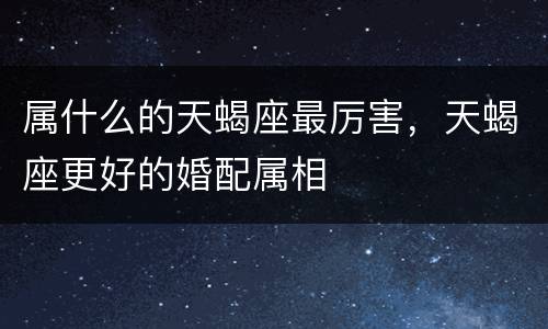 属什么的天蝎座最厉害，天蝎座更好的婚配属相