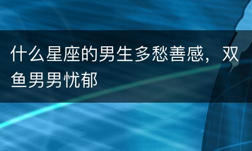 什么星座的男生多愁善感，双鱼男男忧郁