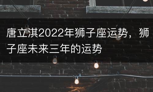 唐立淇2022年狮子座运势，狮子座未来三年的运势