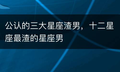 公认的三大星座渣男，十二星座最渣的星座男