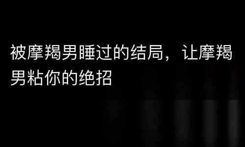 被摩羯男睡过的结局，让摩羯男粘你的绝招
