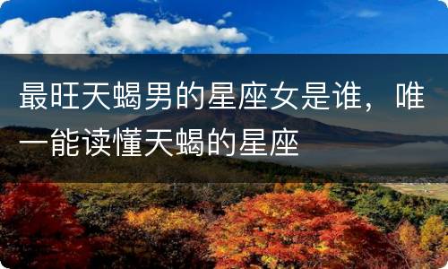 最旺天蝎男的星座女是谁，唯一能读懂天蝎的星座