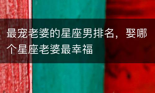 最宠老婆的星座男排名，娶哪个星座老婆最幸福