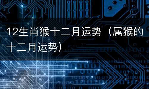 12生肖猴十二月运势（属猴的十二月运势）