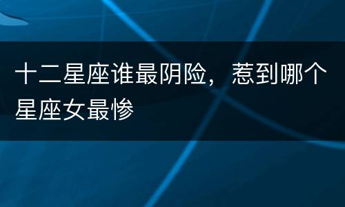十二星座谁最阴险，惹到哪个星座女最惨
