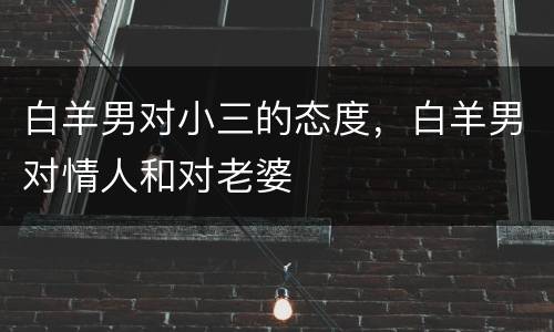 白羊男对小三的态度，白羊男对情人和对老婆