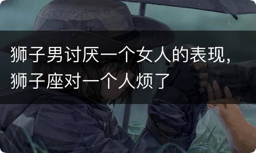 狮子男讨厌一个女人的表现，狮子座对一个人烦了