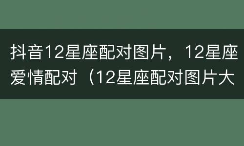 抖音12星座配对图片，12星座爱情配对（12星座配对图片大全）