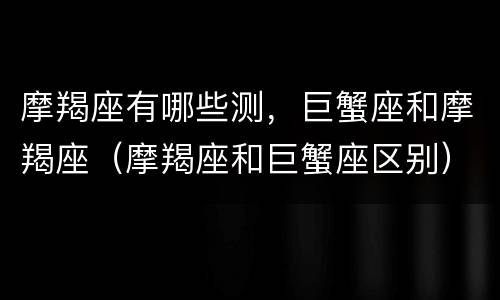 摩羯座有哪些测，巨蟹座和摩羯座（摩羯座和巨蟹座区别）