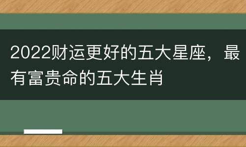 2022财运更好的五大星座，最有富贵命的五大生肖